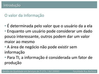 Introdução

 O valor da Informação

 • É determinada pelo valor que o usuário da a ela
 • Enquanto um usuário pode considerar um dado
 pouco interessante, outros podem dar um valor
 maior ao mesmo
 • A área de negócio não pode existir sem
 informação
 • Para TI, a informação é considerada um fator de
 produção
Gestão da Qualidade em Serviços de TI (ITIL / ISO 20000)   Faculdade Ruy Barbosa
 