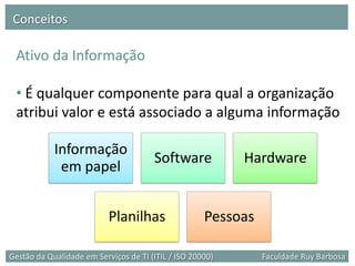 Conceitos

 Ativo da Informação

 • É qualquer componente para qual a organização
 atribui valor e está associado a alguma informação

            Informação
                                       Software            Hardware
             em papel


                           Planilhas                 Pessoas

Gestão da Qualidade em Serviços de TI (ITIL / ISO 20000)       Faculdade Ruy Barbosa
 