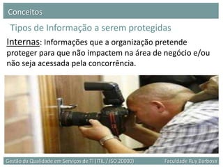 Conceitos
 Tipos de Informação a serem protegidas
Internas: Informações que a organização pretende
proteger para que não impactem na área de negócio e/ou
não seja acessada pela concorrência.




Gestão da Qualidade em Serviços de TI (ITIL / ISO 20000)   Faculdade Ruy Barbosa
 