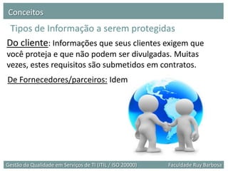 Conceitos
 Tipos de Informação a serem protegidas
Do cliente: Informações que seus clientes exigem que
você proteja e que não podem ser divulgadas. Muitas
vezes, estes requisitos são submetidos em contratos.
De Fornecedores/parceiros: Idem




Gestão da Qualidade em Serviços de TI (ITIL / ISO 20000)   Faculdade Ruy Barbosa
 