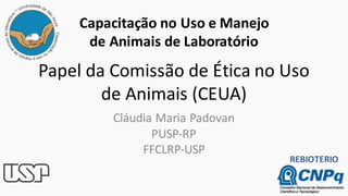 Papel da Comissão de Ética no Uso
de Animais (CEUA)
Cláudia Maria Padovan
PUSP-RP
FFCLRP-USP
Capacitação no Uso e Manejo
de Animais de Laboratório
REBIOTERIO
 