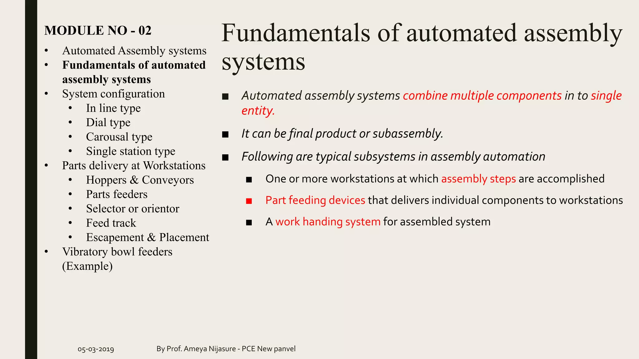 Fundamentals of automated assembly
systems
MODULE NO - 02
05-03-2019 By Prof. Ameya Nijasure - PCE New panvel
■ Automated assembly systems combine multiple components in to single
entity.
■ It can be final product or subassembly.
■ Following are typical subsystems in assembly automation
■ One or more workstations at which assembly steps are accomplished
■ Part feeding devices that delivers individual components to workstations
■ A work handing system for assembled system
• Automated Assembly systems
• Fundamentals of automated
assembly systems
• System configuration
• In line type
• Dial type
• Carousal type
• Single station type
• Parts delivery at Workstations
• Hoppers & Conveyors
• Parts feeders
• Selector or orientor
• Feed track
• Escapement & Placement
• Vibratory bowl feeders
(Example)
 