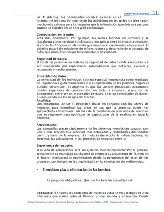 11
Módulo 2 | Gobierno Abierto | Instituto Nacional de Administración Pública -INAP- | Guatemala, Centro América
las TI. Además, las ‘identidades sociales’ basadas en el
historial de información que dejan los individuos en las redes sociales serán
mucho más valiosas para los negocios que la información que deja una persona
cuando se registra en un sitio web corporativo.
Computación en la nube:
Será más dominante. Por ejemplo, las nubes híbridas (el software y la
plataforma como servicios combinados con aplicaciones internas) cementarán
el rol de las TI como un elemento que impulse el crecimiento empresarial. El
objetivo pasará de soluciones de infraestructura al desarrollo de estrategias de
nube que produzcan mayor funcionalidad y flexibilidad.
Seguridad de datos:
El rol de las personas en materia de seguridad de datos tiende a reducirse y a
ser remplazado por capacidades automatizadas que detectan, evalúan y
responden inmediatamente.
Privacidad de datos:
La privacidad de los individuos cobrará especial importancia como resultado
de regulaciones gubernamentales y el cumplimiento de las políticas. Según el
estudio “Accenture”, el objetivo es que los actores principales desarrollen
niveles superiores de comprensión, en toda la empresa, acerca de las
distinciones entre ser un procesador de datos y ser un controlador de datos,
disminuyendo así los riesgos de brechas.
Analítica:
Los encargados de las TI deberán trabajar en conjunto con los líderes de
negocios para identificar las áreas en las que la analítica puede ser
aprovechada eficazmente, además de la combinación adecuada de servicios
que se requieren para optimizar las capacidades de la analítica en toda la
empresa.
Arquitectura:
Las compañías pasan rápidamente de los sistemas monolíticos casados con
uno o más servidores a servicios más detallados y reutilizables distribuidos
dentro y fuera de la empresa. La meta es desacoplar la infraestructura, los
sistemas, las aplicaciones, y los procesos de negocios entre sí.
Experiencia del usuario:
El diseño de aplicaciones será un ejercicio multidisciplinario: Por lo general,
actualmente es manejado por dueños de empresas y arquitectos de TI, pero en
el futuro, involucrará la optimización desde la perspectiva del actor de los
procesos, con énfasis en la simplicidad y en la eliminación de ineficiencias.
• El mediano plazo, eliminación de las brechas:
La pregunta obligada es: Qué son las brechas tecnológicas?
Respuesta: “En todos los contextos de nuestras vidas somos testigos de esta
diferencia que existe entre el llamado primer mundo y el nuestro. Desde
 