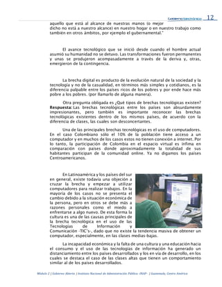 12
Módulo 2 | Gobierno Abierto | Instituto Nacional de Administración Pública -INAP- | Guatemala, Centro América
aquello que está al alcance de nuestras manos (o mejor
dicho no está a nuestro alcance) en nuestro hogar o en nuestro trabajo como
también en otros ámbitos, por ejemplo el gubernamental.”
El avance tecnológico que se inició desde cuando el hombre actual
asumió su humanidad no se detuvo. Las transformaciones fueron permanentes
y unas se produjeron acompasadamente a través de la deriva y, otras,
emergieron de la contingencia.
La brecha digital es producto de la evolución natural de la sociedad y la
tecnología y no de la casualidad, en términos más simples y cotidianos, es la
diferencia palpable entre los países ricos de los pobres y por ende hace más
pobre a los pobres. (por llamarlo de alguna manera).
Otra pregunta obligada es ¿Qué tipos de brechas tecnológicas existen?
Respuesta: Las brechas tecnológicas entre los países son absurdamente
impresionantes, pero también es importante reconocer las brechas
tecnológicas existentes dentro de los mismos países, de acuerdo con la
diferencia de clases, las cuales son desconcertantes.
Una de las principales brechas tecnológicas es el uso de computadores.
En el caso Colombiano sólo el 10% de la población tiene acceso a un
computador y en muchos de los casos estos no tienen conexión a internet. Por
lo tanto, la participación de Colombia en el espacio virtual es ínfima en
comparación con países donde aproximadamente la totalidad de sus
habitantes participan de la comunidad online. Ya no digamos los países
Centroamericanos.
En Latinoamérica y los países del sur
en general, existe todavía una objeción a
cruzar la brecha y empezar a utilizar
computadores para realizar trabajos. En la
mayoría de los casos no se presenta el
cambio debido a la situación económica de
la persona, pero en otros se debe más a
razones personales como el miedo a
enfrentarse a algo nuevo. De esta forma la
cultura es una de las causas principales de
la brecha tecnológica en el uso de las
Tecnologías de Información y
Comunicación -TIC’s-, dado que no existe la tendencia masiva de obtener un
computador, especialmente, en las clases medias-bajas.
La incapacidad económica y la falta de una cultura y una educación hacia
el consumo y el uso de las tecnologías de información ha generado un
distanciamiento entre los países desarrollados y los en vía de desarrollo, en los
cuales se destaca el caso de las clases altas que tienen un comportamiento
similar al de los países desarrollados.
 