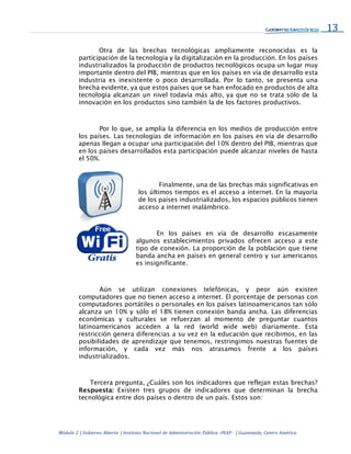 13
Módulo 2 | Gobierno Abierto | Instituto Nacional de Administración Pública -INAP- | Guatemala, Centro América
Otra de las brechas tecnológicas ampliamente reconocidas es la
participación de la tecnología y la digitalización en la producción. En los países
industrializados la producción de productos tecnológicos ocupa un lugar muy
importante dentro del PIB, mientras que en los países en vía de desarrollo esta
industria es inexistente o poco desarrollada. Por lo tanto, se presenta una
brecha evidente, ya que estos países que se han enfocado en productos de alta
tecnología alcanzan un nivel todavía más alto, ya que no se trata sólo de la
innovación en los productos sino también la de los factores productivos.
Por lo que, se amplía la diferencia en los medios de producción entre
los países. Las tecnologías de información en los países en vía de desarrollo
apenas llegan a ocupar una participación del 10% dentro del PIB, mientras que
en los países desarrollados esta participación puede alcanzar niveles de hasta
el 50%.
Finalmente, una de las brechas más significativas en
los últimos tiempos es el acceso a internet. En la mayoría
de los países industrializados, los espacios públicos tienen
acceso a internet inalámbrico.
En los países en vía de desarrollo escasamente
algunos establecimientos privados ofrecen acceso a este
tipo de conexión. La proporción de la población que tiene
banda ancha en países en general centro y sur americanos
es insignificante.
Aún se utilizan conexiones telefónicas, y peor aún existen
computadores que no tienen acceso a internet. El porcentaje de personas con
computadores portátiles o personales en los países latinoamericanos tan sólo
alcanza un 10% y sólo el 18% tienen conexión banda ancha. Las diferencias
económicas y culturales se refuerzan al momento de preguntar cuantos
latinoamericanos acceden a la red (world wide web) diariamente. Esta
restricción genera diferencias a su vez en la educación que recibimos, en las
posibilidades de aprendizaje que tenemos, restringimos nuestras fuentes de
información, y cada vez más nos atrasamos frente a los países
industrializados.
Tercera pregunta, ¿Cuáles son los indicadores que reflejan estas brechas?
Respuesta: Existen tres grupos de indicadores que determinan la brecha
tecnológica entre dos países o dentro de un país. Estos son:
 