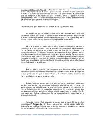 14
Módulo 2 | Gobierno Abierto | Instituto Nacional de Administración Pública -INAP- | Guatemala, Centro América
Las capacidades tecnológicas: Éstas están medidas en
cuanto a la capacidad de absorción que se refiere a la habilidad de reconocer,
asimilar y explorar el conocimiento externo. Las capacidades de innovación
que se refieren a la habilidad para inventar, crear y generar nuevos
conocimientos. Y de las capacidades tecnológicas que son los conocimientos
y habilidades para generar nuevas tecnologías.
Los indicadores para evaluar cada una de estas capacidades son:
La evolución de la productividad total de factores: Este indicador
determina en que porcentaje la productividad de los factores ha mejorado de
acuerdo con la implementación de nuevas tecnologías. En el siglo XVIII y XIX el
uso de capital industrial determinaba el progreso de una nación.
En la actualidad el capital industrial ha perdido importancia frente a la
tecnología y la información, considerados los promotores de la producción.
Por lo tanto, si aumenta la productividad de los factores debido a la
implementación de tecnologías podemos asegurar que la brecha entre países
está disminuyendo. Sin embargo, es importante anotar que los factores tienen
rendimientos decrecientes. Lo que significa que la introducción inicial de una
nueva tecnología incrementará en mayor proporción la productividad de un
factor que no utilizaba tecnología alguna, en contraposición a la productividad
de un factor que sí la utilizaba.
Por lo tanto, la introducción de nuevas tecnologías en países en vía de
desarrollo genera incrementos mayores en la productividad de los factores de
la que genera en los países desarrollados, el problema radica entonces en
hacer que la productividad sea sostenible.
Índice ONUDI de avance industrial y tecnológico: Este índice está basado
en los porcentajes de producto industrial fabricados en el país, las
exportaciones de manufacturas, el porcentaje que ocupa el sector industrial
dentro de la producción, el porcentaje que ocupan los productos industriales
en las exportaciones, y el desarrollo tecnológico dentro de la producción. Lo
que revela este índice es la proporción de industrialización que existe en la
economía nacional.
Pregunta cuatro: ¿Qué solución se puede dar al caso de las brechas
tecnológicas? Respuesta: Un buen número de países están cada día,
desarrollando un Plan Nacional que pretende mejorar su situación en cuanto
las tecnologías de información y comunicaciones.
 