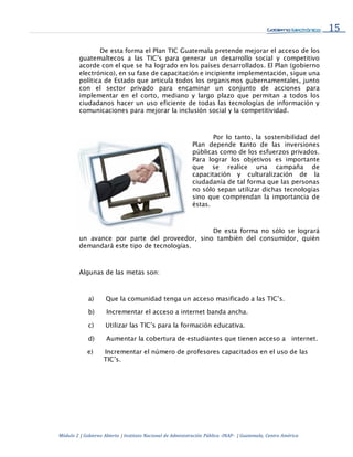 15
Módulo 2 | Gobierno Abierto | Instituto Nacional de Administración Pública -INAP- | Guatemala, Centro América
De esta forma el Plan TIC Guatemala pretende mejorar el acceso de los
guatemaltecos a las TIC’s para generar un desarrollo social y competitivo
acorde con el que se ha logrado en los países desarrollados. El Plan (gobierno
electrónico), en su fase de capacitación e incipiente implementación, sigue una
política de Estado que articula todos los organismos gubernamentales, junto
con el sector privado para encaminar un conjunto de acciones para
implementar en el corto, mediano y largo plazo que permitan a todos los
ciudadanos hacer un uso eficiente de todas las tecnologías de información y
comunicaciones para mejorar la inclusión social y la competitividad.
Por lo tanto, la sostenibilidad del
Plan depende tanto de las inversiones
públicas como de los esfuerzos privados.
Para lograr los objetivos es importante
que se realice una campaña de
capacitación y culturalización de la
ciudadanía de tal forma que las personas
no sólo sepan utilizar dichas tecnologías
sino que comprendan la importancia de
éstas.
De esta forma no sólo se logrará
un avance por parte del proveedor, sino también del consumidor, quién
demandará este tipo de tecnologías.
Algunas de las metas son:
a) Que la comunidad tenga un acceso masificado a las TIC’s.
b) Incrementar el acceso a internet banda ancha.
c) Utilizar las TIC’s para la formación educativa.
d) Aumentar la cobertura de estudiantes que tienen acceso a internet.
e) Incrementar el número de profesores capacitados en el uso de las
TIC’s.
 