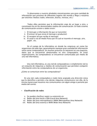 17
Módulo 2 | Gobierno Abierto | Instituto Nacional de Administración Pública -INAP- | Guatemala, Centro América
Si observamos a nuestro alrededor encontraremos una gran cantidad de
información que proviene de diferentes lugares del mundo y llega a nosotros
por distintos medios (radio, televisión, diarios, revistas, etc.)
Todos ellos permiten que la información viaje de un lugar a otro, y
constituyen los en los denominados medios de comunicación. En todo sistema
de comunicación existen o debe existir:
i. El mensaje o información (lo que se transmite)
ii. El emisor (el que envía el mensaje o productor)
iii. El receptor (el que recibe el mensaje)
iv. El canal o vía (el medio físico por el cual se trasmite el mensaje; aire,
papel…etc.
En el campo de la informática en donde las empresas así como los
organismos de todo tipo, generalmente manejan gran cantidad de información
entre varias computadoras. En muchos procesos se requieren en una maquina,
datos que se encuentran almacenados en otro computadora. En estas
organizaciones, las computadoras se encuentran comunicadas por medio de
una red informática.
Una red informática, es una red de computadoras o simplemente red es
un conjunto de máquinas y medios de comunicación que permiten compartir
información entre las computadoras de un organismo.
¿Cómo se comunican entre las computadoras?
En una red, cada computadora o nodo tiene asignada una dirección única
que la identifica y permite a las demás máquinas comunicarse con ella, de la
misma manera que nosotros nos comunicamos con algún amigo o pariente por
medio del correo.
• Clasificación de redes
v. Se pueden clasificar según su extensión en:
vi. Redes del área local o LAN (Local Area Network)
vii. Redes del área metropolitana o MAN (Metropolitan Area Network)
viii. Redes del área extensa o WAN (Wide Area Network)
 