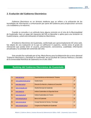 19
Módulo 2 | Gobierno Abierto | Instituto Nacional de Administración Pública -INAP- | Guatemala, Centro América
2. Evolución del Gobierno Electrónico
Gobierno Electrónico es un término moderno que se refiere a la utilización de las
tecnologías de información y comunicación por parte del Gobierno para proporcionar servicios
a la ciudadanía y la industria.
Cuando se consulta si un vehículo tiene alguna remisión en el sitio de la Municipalidad
de Guatemala, hace un pago del impuesto del IVA en BancaSat o aplica para una licitación en
GuateCompras, usted está utilizando el Gobierno Electrónico.
El Gobierno Electrónico de Guatemala, conformado por aproximadamente 60 sitios web,
fue objeto de una evaluación en la que se calificaron 6 aspectos, siendo estos el grado de
interacción que pueda tener el usuario, presentación, consistencia, usabilidad, información
actualizada y la cantidad del contenido del sitio.
Este estudio fue realizado por el Ing. Mario Porres para la elaboración de su tesis doctoral
"Gobierno Electrónico y Sociedad en Guatemala" de la Facultad de Ciencias Políticas y Sociales
de la Universidad Pontificia de Salamanca en el año 2007.
1- www.sat.gob.gt Superintendencia de Administración Tributaria 28
2- www.guatecompras.gob.gt Guatecompras 27
3- www.diaco.gob.gt Dirección De Atención y Asistencia al Consumidor 25
4- www.muniguate.com Alcaldía Municipal de Guatemala 24
5- www.igssgt.org Instituto Guatemalteco de Seguridad Social 23
6- www.inguat.gob.gt Instituto Guatemalteco de Turismo 23
7- www.banguat.gob.gt Banco de Guatemala 22
8- www.concyt.gob.gt Consejo Nacional de Ciencia y Tecnología 21
9- www.congreso.gob.gt Congreso de la República de Guatemala 21
Ranking del Gobierno Electrónico de Guatemala
 