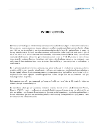4
Módulo 2 | Gobierno Abierto | Instituto Nacional de Administración Pública -INAP- | Guatemala, Centro América
INTRODUCCIÓN
El tema de la tecnología de información y comunicaciones es fundamental para el diario vivir en nuestros
días, ya que no pasa un momento sin que utilicemos una herramienta tecnológica que nos facilite o haga
más eficiente nuestro trabajo o nuestras actividades diarias, desde las redes sociales hasta la banca en
línea y otra diversidad de servicios o herramientas, todo esto ha evolucionado de una manera que al
inicio los temas en la nube o internet eran conocidos únicamente como la WEB, ahora vemos como
van surgiendo temas de interacción que se van conociendo como la WEB 2.0, donde ya vemos temas
como las redes sociales, el correo electrónico entre otros, estos de alguna manera se van aplicando y van
mejorando la interacción no solo entre personas, sino también ya entre empresas, organizaciones y
muchas otras.
En el gobierno electrónico veremos cómo es que aplica las tics en el beneficio de la prestación de los
servicios públicos para hacerlos más eficientes y eficaces, aprenderemos sus distintas fases y relaciones,
iremos conociendo de alguna manera como es que nuestra empresa, institución u organización ya tiene
implementados varios aspectos y también podremos evaluar en qué fase nos encontramos y de qué
manera podemos mejorarlo.
Es importante aprender a reconocer de qué manera el gobierno electrónico se diferencia del gobierno
abierto y en qué manera lo apoya.
Es importante saber que en Guatemala contamos con una Ley de acceso a la Información Pública,
Decreto 57-2008 y como es podremos ir integrando la información de manera que esa información no
solo sea pública y que fomente la transparencia sino que también podamos crear información abierta y
lo más importante que esta sea reutilizable para los ciudadanos y las organizaciones que puedan crear
herramientas con esta información.
 