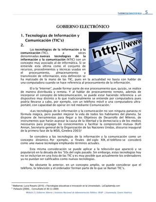 5
Módulo 2 | Gobierno Abierto | Instituto Nacional de Administración Pública -INAP- | Guatemala, Centro América
GOBIERNO ELECTRÓNICO
1. Tecnologías de Información y
Comunicación (TIC’s)
2.
Las tecnologías de la información y la
comunicación (TIC), a veces
denominadas nuevas tecnologías de la
información y la comunicación (NTIC) son un
concepto muy asociado al de informática. Si se
entiende esta última como el conjunto de
recursos, procedimientos y técnicas usadas en
el procesamiento, almacenamiento y
transmisión de información, esta definición se
ha matizado de la mano de las TIC, pues en la actualidad no basta con hablar de
una computadora cuando se hace referencia al procesamiento de la información.
El o la “Internet”, puede formar parte de ese procesamiento que, quizás, se realice
de manera distribuida y remota. Y al hablar de procesamiento remoto, además de
incorporar el concepto de telecomunicación, se puede estar haciendo referencia a un
dispositivo muy distinto a lo que tradicionalmente se entiende por computadora pues
podría llevarse a cabo, por ejemplo, con un teléfono móvil o una computadora ultra-
portátil, con capacidad de operar en red mediante Comunicación.1
«Las tecnologías de la información y la comunicación no son ninguna panacea ni
fórmula mágica, pero pueden mejorar la vida de todos los habitantes del planeta. Se
dispone de herramientas para llegar a los Objetivos de Desarrollo del Milenio, de
instrumentos que harán avanzar la causa de la libertad y la democracia y de los medios
necesarios para propagar los conocimientos y facilitar la comprensión mutua» (Kofi
Annan, Secretario general de la Organización de las Naciones Unidas, discurso inaugural
de la primera fase de la WSIS, Ginebra 2003)2
Se considera a las tecnologías de la información y la comunicación como un
concepto dinámico. Por ejemplo, a finales del siglo XIX, el teléfono se consideró
como una nueva tecnología empleando términos actuales.
Esta misma consideración se puede aplicar a la televisión que apareció y se
popularizó en la década de los '50s del siglo pasado. Sin embargo, estas tecnologías hoy
no se incluirían en una lista de las TIC y es muy posible que actualmente los ordenadores
ya no puedan ser calificados como nuevas tecnologías.
No obstante lo anterior, en un concepto amplio, se puede considerar que el
teléfono, la televisión y el ordenador forman parte de lo que se llaman TIC’s.
1
Malbernat, Lucía Rosario (2010). «Tecnologías educativas e innovación en la Universidad». LaCapitalmdp.com
2
Paliwala (2004). . Consultado el 30-11-2009.
 