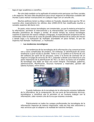 7
Módulo 2 | Gobierno Abierto | Instituto Nacional de Administración Pública -INAP- | Guatemala, Centro América
bajo el rigor académico o científico.
Por otro lado también se ha agilizado el contacto entre personas con fines sociales
y de negocios. No hace falta desplazarse para cerrar negocios en diferentes ciudades del
mundo o para realizar transacciones en cualquier lugar con un sencillo clic.
Muchos políticos tienen su blog o vídeos en Youtube, dejando claro que las TIC en
cuarenta años especialmente los últimos diez (2000-2010) han modificado muchos y
variados aspectos del diario vivir.
En parte, estas nuevas tecnologías son inmateriales, ya que la materia principal es
la información; permiten la interconexión y la interactividad; son instantáneas; tienen
elevados parámetros de imagen y sonido. Al mismo tiempo las nuevas tecnologías
suponen la aparición de nuevos códigos y lenguajes, la especialización progresiva de los
contenidos sobre la base de la cuota de pantalla (diferenciándose de la cultura de masas)
y dando lugar a la realización de múltiples actividades en poco tiempo, lo que los
expertos han llamado “multitareas”, o “multitasks”.
• Las tendencias tecnológicas:
Las tendencias de las tecnologías de la información y las comunicaciones
son a veces complicadas de predecir. Sin embargo, la identificación de varias
tendencias a gran escala es posible. Tanto si es un cambio en la forma de uso
del software por parte de las personas, como si la forma de contratar de un
negocio o el pago de servicios de TIC’s, entender a dónde va la industria es una
parte importante de la planificación de TIC’s. Es decir no basta con el empleo
de tecnología sino debe ser bajo una visión integral. (Tecnología, gobierno,
administración, Planificación, recursos humanos y materiales, gestión del
talento humano, entre otros).
Cuando hablamos de la tecnología de la información estamos hablando
de la informática, de la computación, de una serie de herramientas técnicas,
tecnológicas y científicas que le permiten al ser humano trabajar con la
información, valor número uno de la era que estamos viviendo.
Prácticamente en todos los campos profesionales las tecnologías de la
información impactan de manera importante; cada vez hay más soluciones y
más servicios que se adaptan a la realidad de nuestros tiempos.
 