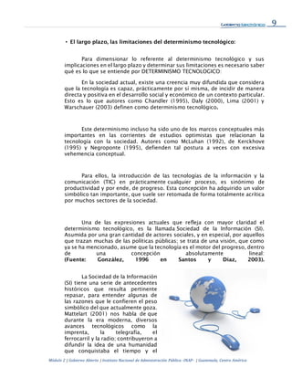 9
Módulo 2 | Gobierno Abierto | Instituto Nacional de Administración Pública -INAP- | Guatemala, Centro América
• El largo plazo, las limitaciones del determinismo tecnológico:
Para dimensionar lo referente al determinismo tecnológico y sus
implicaciones en el largo plazo y determinar sus limitaciones es necesario saber
qué es lo que se entiende por DETERMINISMO TECNOLOGICO:
En la sociedad actual, existe una creencia muy difundida que considera
que la tecnología es capaz, prácticamente por sí misma, de incidir de manera
directa y positiva en el desarrollo social y económico de un contexto particular.
Esto es lo que autores como Chandler (1995), Daly (2000), Lima (2001) y
Warschauer (2003) definen como determinismo tecnológico.
Este determinismo incluso ha sido uno de los marcos conceptuales más
importantes en las corrientes de estudios optimistas que relacionan la
tecnología con la sociedad. Autores como McLuhan (1992), de Kerckhove
(1995) y Negroponte (1995), defienden tal postura a veces con excesiva
vehemencia conceptual.
Para ellos, la introducción de las tecnologías de la información y la
comunicación (TIC) en prácticamente cualquier proceso, es sinónimo de
productividad y por ende, de progreso. Esta concepción ha adquirido un valor
simbólico tan importante, que suele ser retomada de forma totalmente acrítica
por muchos sectores de la sociedad.
Una de las expresiones actuales que refleja con mayor claridad el
determinismo tecnológico, es la llamada Sociedad de la Información (SI).
Asumida por una gran cantidad de actores sociales, y en especial, por aquellos
que trazan muchas de las políticas públicas; se trata de una visión, que como
ya se ha mencionado, asume que la tecnología es el motor del progreso, dentro
de una concepción absolutamente lineal:
(Fuente: González, 1996 en Santos y Díaz, 2003).
La Sociedad de la Información
(SI) tiene una serie de antecedentes
históricos que resulta pertinente
repasar, para entender algunas de
las razones que le confieren el peso
simbólico del que actualmente goza.
Mattelart (2001) nos habla de que
durante la era moderna, diversos
avances tecnológicos como la
imprenta, la telegrafía, el
ferrocarril y la radio; contribuyeron a
difundir la idea de una humanidad
que conquistaba el tiempo y el
 