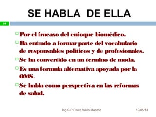 10/05/13
10
 Porel fracaso del enfoque biomédico.
 Ha entrado a formarparte del vocabulario
de responsables políticos y de profesionales.
 Se ha convertido en un termino de moda.
 Es una formula alternativa apoyada porla
OMS.
 Se habla como perspectiva en las reformas
de salud.
SE HABLA DE ELLA
10
Ing.CIP Pedro Villón Macedo
 