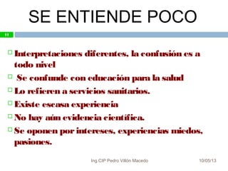 SE ENTIENDE POCO
10/05/13
11
 Interpretaciones diferentes, la confusión es a
todo nivel
 Se confunde con educación para la salud
 Lo refieren a servicios sanitarios.
 Existe escasa experiencia
 No hay aún evidencia científica.
 Se oponen porintereses, experiencias miedos,
pasiones.
11
Ing.CIP Pedro Villón Macedo
 