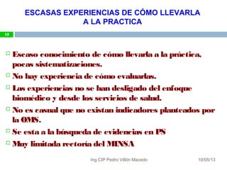 10/05/13
12
 Escaso conocimiento de cómo llevarla a la práctica,
pocas sistematizaciones.
 No hay experiencia de cómo evaluarlas.
 Las experiencias no se han desligado del enfoque
biomédico y desde los servicios de salud.
 No es casual que no existan indicadores planteados por
la OMS.
 Se esta a la búsqueda de evidencias en PS
 Muy limitada rectoría del MINSA
ESCASAS EXPERIENCIAS DE CÓMO LLEVARLA
A LA PRACTICA
12
Ing.CIP Pedro Villón Macedo
 