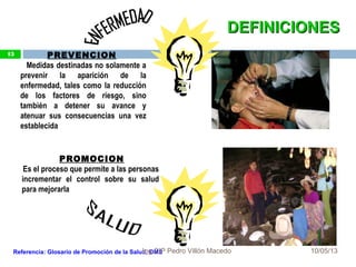 10/05/13
13 PREVENCION
Medidas destinadas no solamente a
prevenir la aparición de la
enfermedad, tales como la reducción
de los factores de riesgo, sino
también a detener su avance y
atenuar sus consecuencias una vez
establecida
PROMOCION
Es el proceso que permite a las personas
incrementar el control sobre su salud
para mejorarla
Referencia: Glosario de Promoción de la Salud, OMS
DEFINICIONESDEFINICIONES
13
Ing.CIP Pedro Villón Macedo
 