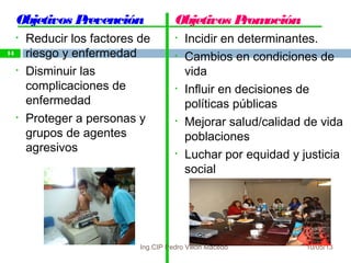 10/05/13
14
Objetivos Prevención
• Reducir los factores de
riesgo y enfermedad
• Disminuir las
complicaciones de
enfermedad
• Proteger a personas y
grupos de agentes
agresivos
Objetivos Promoción
• Incidir en determinantes.
• Cambios en condiciones de
vida
• Influir en decisiones de
políticas públicas
• Mejorar salud/calidad de vida
poblaciones
• Luchar por equidad y justicia
social
14
Ing.CIP Pedro Villón Macedo
 