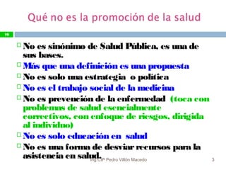 10/05/13
16
 No es sinónimo de Salud Pública, es una de
sus bases.
 Más que una definición es una propuesta
 No es solo una estrategia o política
 No es el trabajo social de la medicina
 No es prevención de la enfermedad (toca con
problemas de salud esencialmente
correctivos, con enfoque de riesgos, dirigida
al individuo)
 No es solo educación en salud
 No es una forma de desviarrecursos para la
asistencia en salud.
16
Ing.CIP Pedro Villón Macedo
 