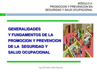 GENERALIDADESGENERALIDADES
Y FUNDAMENTOS DE LAY FUNDAMENTOS DE LA
PROMOCION Y PREVENCIONPROMOCION Y PREVENCION
DE LA SEGURIDAD YDE LA SEGURIDAD Y
SALUD OCUPACIONALSALUD OCUPACIONAL
2
MÓDULO II:
PROMOCION Y PREVENCION EN
SEGURIDAD Y SAUD OCUPACIONAL
Ing.CIP Pedro Villón Macedo
 