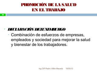 10/05/13
22
• DECLARACIÓN DELUXEMBURGO
• Combinación de esfuerzos de empresas,
empleados y sociedad para mejorar la salud
y bienestar de los trabajadores.
PROMOCIÓN DE LA SALUD
EN EL TRABAJO
22
Ing.CIP Pedro Villón Macedo
 
