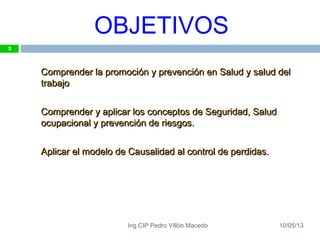 OBJETIVOS
10/05/13
3
Comprender la promoción y prevención en Salud y salud delComprender la promoción y prevención en Salud y salud del
trabajotrabajo
Comprender y aplicar los conceptos de Seguridad, SaludComprender y aplicar los conceptos de Seguridad, Salud
ocupacional y prevención de riesgos.ocupacional y prevención de riesgos.
Aplicar el modelo de Causalidad al control de perdidas.Aplicar el modelo de Causalidad al control de perdidas.
3
Ing.CIP Pedro Villón Macedo
 