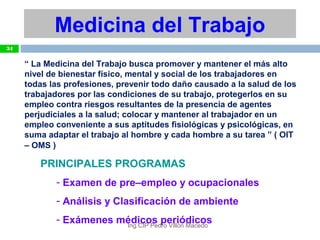 “ La Medicina del Trabajo busca promover y mantener el más alto
nivel de bienestar físico, mental y social de los trabajadores en
todas las profesiones, prevenir todo daño causado a la salud de los
trabajadores por las condiciones de su trabajo, protegerlos en su
empleo contra riesgos resultantes de la presencia de agentes
perjudiciales a la salud; colocar y mantener al trabajador en un
empleo conveniente a sus aptitudes fisiológicas y psicológicas, en
suma adaptar el trabajo al hombre y cada hombre a su tarea ” ( OIT
– OMS )
PRINCIPALES PROGRAMAS
- Examen de pre–empleo y ocupacionales
- Análisis y Clasificación de ambiente
- Exámenes médicos periódicos
Medicina del Trabajo
34
Ing.CIP Pedro Villón Macedo
 