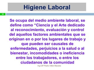 Se ocupa del medio ambiente laboral, se
define como “Ciencia y el Arte dedicado
al reconocimiento, evaluación y control
del aquellos factores ambientales que se
originan en o por los lugares de trabajo y
que pueden ser causales de
enfermedades, perjuicios a la salud o al
bienestar, incomodidades o ineficiencia
entre los trabajadores, o entre los
ciudadanos de la comunidad
Higiene Laboral
35
Ing.CIP Pedro Villón Macedo
 