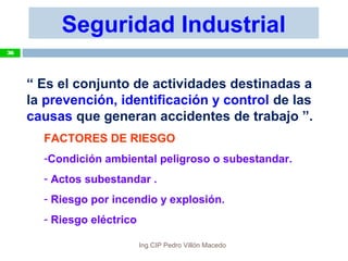“ Es el conjunto de actividades destinadas a
la prevención, identificación y control de las
causas que generan accidentes de trabajo ”.
FACTORES DE RIESGO
-Condición ambiental peligroso o subestandar.
- Actos subestandar .
- Riesgo por incendio y explosión.
- Riesgo eléctrico
Seguridad Industrial
36
Ing.CIP Pedro Villón Macedo
 