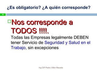 ¿Es obligatorio? ¿A quién corresponde?
Nos corresponde aNos corresponde a
TODOS !!!!.TODOS !!!!.
Todas las Empresas legalmente DEBEN
tener Servicio de Seguridad y Salud en el
Trabajo, sin excepciones
37
Ing.CIP Pedro Villón Macedo
 