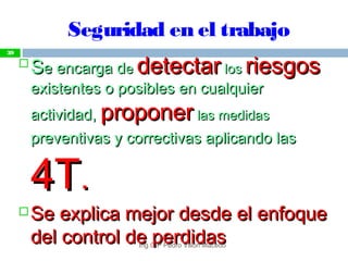 Seguridad en el trabajo

SSe encarga de encarga dee detectardetectar loslos riesgosriesgos
existentes o posibles en cualquierexistentes o posibles en cualquier
actividad,actividad, proponerproponer las medidaslas medidas
preventivas y correctivas aplicando laspreventivas y correctivas aplicando las
4T4T..
 Se explica mejor desde el enfoqueSe explica mejor desde el enfoque
del control de perdidasdel control de perdidas
39
Ing.CIP Pedro Villón Macedo
 