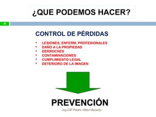 ¿QUE PODEMOS HACER?
CONTROL DE PÉRDIDAS
 LESIONES, ENFERM. PROFESIONALES
 DAÑO A LA PROPIEDAD
 DERROCHES
 CONTAMINACIONES
 CUMPLIMIENTO LEGAL
 DETERIORO DE LA IMAGEN
PREVENCIÓNPREVENCIÓN
47
Ing.CIP Pedro Villón Macedo
 