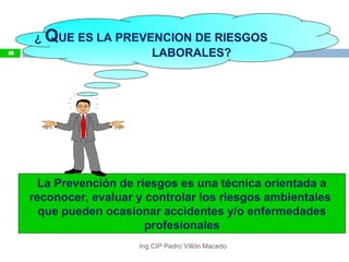 ¿ QUE ES LA PREVENCION DE RIESGOS
LABORALES?
La Prevención de riesgos es una técnica orientada a
reconocer, evaluar y controlar los riesgos ambientales
que pueden ocasionar accidentes y/o enfermedades
profesionales
48
Ing.CIP Pedro Villón Macedo
 