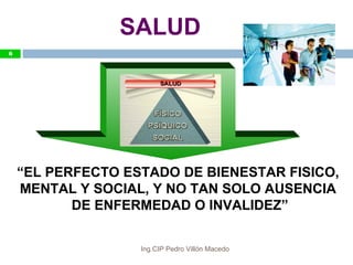 6
SALUD
“EL PERFECTO ESTADO DE BIENESTAR FISICO,
MENTAL Y SOCIAL, Y NO TAN SOLO AUSENCIA
DE ENFERMEDAD O INVALIDEZ”
6
Ing.CIP Pedro Villón Macedo
 