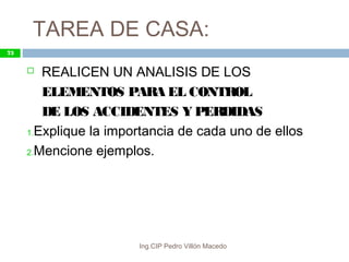 TAREA DE CASA:
Ing.CIP Pedro Villón Macedo
73
 REALICEN UN ANALISIS DE LOS
ELEMENTOS PARA EL CONTROL
DE LOS ACCIDENTES Y PERDIDAS
1.Explique la importancia de cada uno de ellos
2.Mencione ejemplos.
 