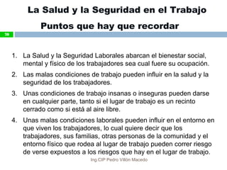 La Salud y la Seguridad en el Trabajo
Puntos que hay que recordar
1. La Salud y la Seguridad Laborales abarcan el bienestar social,
mental y físico de los trabajadores sea cual fuere su ocupación.
2. Las malas condiciones de trabajo pueden influir en la salud y la
seguridad de los trabajadores.
3. Unas condiciones de trabajo insanas o inseguras pueden darse
en cualquier parte, tanto si el lugar de trabajo es un recinto
cerrado como si está al aire libre.
4. Unas malas condiciones laborales pueden influir en el entorno en
que viven los trabajadores, lo cual quiere decir que los
trabajadores, sus familias, otras personas de la comunidad y el
entorno físico que rodea al lugar de trabajo pueden correr riesgo
de verse expuestos a los riesgos que hay en el lugar de trabajo.
78
Ing.CIP Pedro Villón Macedo
 