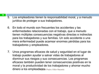 5. Los empleadores tienen la responsabilidad moral, y a menudo
jurídica de proteger a sus trabajadores.
6. En todo el mundo son frecuentes los accidentes y las
enfermedades relacionadas con el trabajo, que a menudo
tienen múltiples consecuencias negativas directas e indirectas
para los trabajadores y sus familias. Un solo accidente o una
mera enfermedad puede acarrear enormes pérdidas para los
trabajadores y empleadores.
7. Unos programas eficaces de salud y seguridad en el lugar de
trabajo pueden ayudar a salvar vidas de trabajadores al
disminuir sus riesgos y sus consecuencias. Los programas
eficaces también pueden tener consecuencias positivas en la
moral y la productividad de los trabajadores y ahorrar mucho
dinero a los empleadores.
79
Ing.CIP Pedro Villón Macedo
 