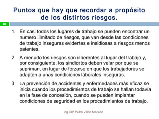 Puntos que hay que recordar a propósito
de los distintos riesgos.
1. En casi todos los lugares de trabajo se pueden encontrar un
numero ilimitado de riesgos, que van desde las condiciones
de trabajo inseguras evidentes e insidiosas a riesgos menos
patentes.
2. A menudo los riesgos son inherentes al lugar del trabajo y,
por consiguiente, los sindicatos deben velar por que se
supriman, en lugar de forzarse en que los trabajadores se
adapten a unas condiciones laborales inseguras.
3. La prevención de accidentes y enfermedades más eficaz se
inicia cuando los procedimientos de trabajo se hallan todavía
en la fase de concesión, cuando se pueden implantar
condiciones de seguridad en los procedimientos de trabajo.
80
Ing.CIP Pedro Villón Macedo
 