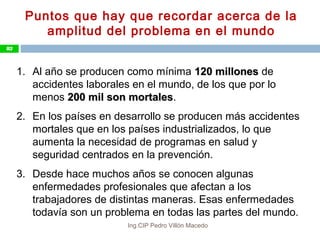 Puntos que hay que recordar acerca de la
amplitud del problema en el mundo
1. Al año se producen como mínima 120 millones120 millones de
accidentes laborales en el mundo, de los que por lo
menos 200 mil son mortales200 mil son mortales.
2. En los países en desarrollo se producen más accidentes
mortales que en los países industrializados, lo que
aumenta la necesidad de programas en salud y
seguridad centrados en la prevención.
3. Desde hace muchos años se conocen algunas
enfermedades profesionales que afectan a los
trabajadores de distintas maneras. Esas enfermedades
todavía son un problema en todas las partes del mundo.
82
Ing.CIP Pedro Villón Macedo
 