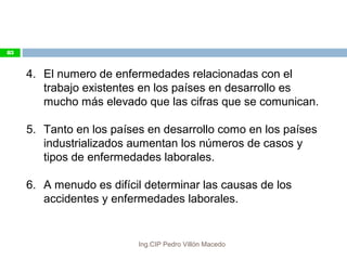 4. El numero de enfermedades relacionadas con el
trabajo existentes en los países en desarrollo es
mucho más elevado que las cifras que se comunican.
5. Tanto en los países en desarrollo como en los países
industrializados aumentan los números de casos y
tipos de enfermedades laborales.
6. A menudo es difícil determinar las causas de los
accidentes y enfermedades laborales.
83
Ing.CIP Pedro Villón Macedo
 