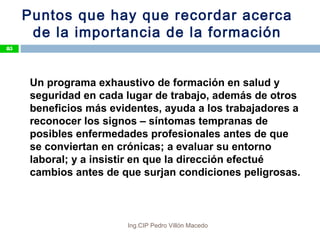 Puntos que hay que recordar acerca
de la importancia de la formación
Un programa exhaustivo de formación en salud y
seguridad en cada lugar de trabajo, además de otros
beneficios más evidentes, ayuda a los trabajadores a
reconocer los signos – síntomas tempranas de
posibles enfermedades profesionales antes de que
se conviertan en crónicas; a evaluar su entorno
laboral; y a insistir en que la dirección efectué
cambios antes de que surjan condiciones peligrosas.
85
Ing.CIP Pedro Villón Macedo
 