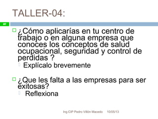 TALLER-04:
 ¿Cómo aplicarías en tu centro de
trabajo o en alguna empresa que
conoces los conceptos de salud
ocupacional, seguridad y control de
perdidas ?
 Explícalo brevemente
 ¿Que les falta a las empresas para ser
exitosas?
 Reflexiona
10/05/13
8787
Ing.CIP Pedro Villón Macedo
 