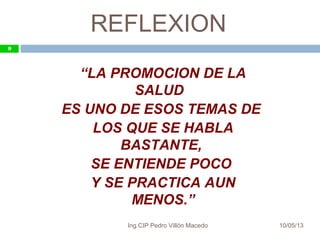 REFLEXION
10/05/13
9
“LA PROMOCION DE LA
SALUD
ES UNO DE ESOS TEMAS DE
LOS QUE SE HABLA
BASTANTE,
SE ENTIENDE POCO
Y SE PRACTICA AUN
MENOS.”
9
Ing.CIP Pedro Villón Macedo
 