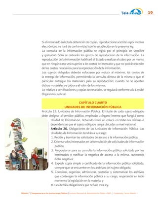 Módulo 2 | Transparencia en las Instituciones Públicas | Instituto Nacional de Administración Pública -INAP- | Guatemala, Centro América |
19
Si el interesado solicita la obtención de copias, reproducciones escritas o por medios
electrónicos, se hará de conformidad con lo establecido en la presente ley.
La consulta de la información pública se regirá por el principio de sencillez
y gratuidad. Sólo se cobrarán los gastos de reproducción de la información. La
reproducción de la información habilitará al Estado a realizar el cobro por un monto
que en ningún caso será superior a los costos del mercado y que no podrán exceder
de los costos necesarios para la reproducción de la información.
Los sujetos obligados deberán esforzarse por reducir al máximo, los costos de
la entrega de información, permitiendo la consulta directa de la misma o que el
particular entregue los materiales para su reproducción; cuando no se aporten
dichos materiales se cobrara el valor de los mismos.
Lo relativo a certificaciones y copias secretariales, se regulará conforme a la Ley del
Organismo Judicial.
CAPÍTULO CUARTO
UNIDADES DE INFORMACIÓN PÚBLICA
Artículo 19. Unidades de Información Pública. El titular de cada sujeto obligado
debe designar al servidor público, empleado u órgano interno que fungirá como
Unidad de Información, debiendo tener un enlace en todas las oficinas o
dependencias que el sujeto obligado tenga ubicadas a nivel nacional.
Artículo 20. Obligaciones de las Unidades de Información Pública. Las
Unidades de Información tendrán a su cargo:
1. Recibir y tramitar las solicitudes de acceso a la información pública;
2. Orientar a los interesados en la formulación de solicitudes de información
pública;
3. Proporcionar para su consulta la información pública solicitada por los
interesados o notificar la negativa de acceso a la misma, razonando
dicha negativa;
4. Expedir copia simple o certificada de la información pública solicitada,
siempre que se encuentre en los archivos del sujeto obligado;
5. Coordinar, organizar, administrar, custodiar y sistematizar los archivos
que contengan la información pública a su cargo, respetando en todo
momento la legislación en la materia; y
6. Las demás obligaciones que señale esta ley.
 