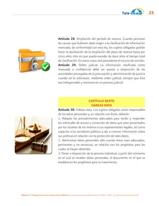 Módulo 2 | Transparencia en las Instituciones Públicas | Instituto Nacional de Administración Pública -INAP- | Guatemala, Centro América |
23
Artículo 28. Ampliación del período de reserva. Cuando persistan
las causas que hubieren dado origen a la clasificación de información
reservada, de conformidad con esta ley, los sujetos obligados podrán
hacer la declaración de la ampliación del plazo de reserva hasta por
cinco años más sin que pueda exceder de doce años el tiempo total
de clasificación. En estos casos será procedente el recurso de revisión.
Artículo 29. Orden judicial. La información clasificada como
reservada o confidencial debe ser puesta a disposición de las
autoridades encargadas de la procuración y administración de justicia
cuando así lo solicitaren, mediante orden judicial, siempre que ésta
sea indispensable y necesaria en un proceso judicial.
CAPÍTULO SEXTO
HABEAS DATA
Artículo 30. Hábeas data. Los sujetos obligados serán responsables
de los datos personales y, en relación con éstos, deberán:
1. Adoptar los procedimientos adecuados para recibir y responder
las solicitudes de acceso y corrección de datos que sean presentados
por los titulares de los mismos o sus representantes legales, así como
capacitar a los servidores públicos y dar a conocer información sobre
sus políticas en relación con la protección de tales datos;
2. Administrar datos personales sólo cuando éstos sean adecuados,
pertinentes y no excesivos, en relación con los propósitos para los
cuales se hayan obtenido;
3. Poner a disposición de la persona individual, a partir del momento
en el cual se recaben datos personales, el documento en el que se
establezcan los propósitos para su tratamiento;
 