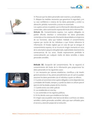 Módulo 2 | Transparencia en las Instituciones Públicas | Instituto Nacional de Administración Pública -INAP- | Guatemala, Centro América |
24
4. Procurar que los datos personales sean exactos y actualizados;
5. Adoptar las medidas necesarias que garanticen la seguridad, y en
su caso confidencia o reserva de los datos personales y eviten su
alteración, pérdida, transmisión y acceso no autorizado.
Los sujetos activos no podrán usar la información obtenida para fines
comerciales, salvo autorización expresa del titular de la información.
Artículo 31. Consentimiento expreso. Los sujetos obligados no
podrán difundir, distribuir o comercializar los datos personales
contenidos en los sistemas de información desarrollados en el ejercicio
de sus funciones, salvo que hubiere mediado el consentimiento
expreso por escrito de los individuos a que hiciere referencia la
información. El Estado vigilará que en caso de que se otorgue el
consentimiento expreso, no se incurra en ningún momento en vicio
de la voluntad en perjuicio del gobernado, explicándole claramente las
consecuencias de sus actos. Queda expresamente prohibida la
comercialización por cualquier medio de datos sensibles o datos
personales sensibles.
Artículo 32. Excepción del consentimiento. No se requerirá el
consentimiento del titular de la información para proporcionar los
datos personales en los siguientes casos:
1. Los necesarios por razones estadísticas, científicas o de interés
general previstas en ley, previo procedimiento por el cual no puedan
asociarse los datos personales con el individuo a quien se refieran;
2. Cuando se transmitan entre sujetos obligados o entre dependencias
y entidades del Estado, siempre y cuando los datos se utilicen para el
ejercicio de facultades propias de los mismos;
3. Cuando exista una orden judicial;
4. Los establecidos en esta ley;
5. Los contenidos en los registros públicos;
6. En los demás casos que establezcan las leyes.
En ningún caso se podrán crear bancos de datos o archivos con datos
sensibles o datos personales sensibles, salvo que sean utilizados para
el servicio y atención propia de la institución.
 