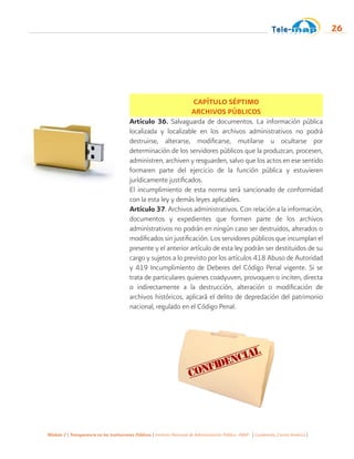 Módulo 2 | Transparencia en las Instituciones Públicas | Instituto Nacional de Administración Pública -INAP- | Guatemala, Centro América |
26
CAPÍTULO SÉPTIMO
ARCHIVOS PÚBLICOS
Artículo 36. Salvaguarda de documentos. La información pública
localizada y localizable en los archivos administrativos no podrá
destruirse, alterarse, modificarse, mutilarse u ocultarse por
determinación de los servidores públicos que la produzcan, procesen,
administren, archiven y resguarden, salvo que los actos en ese sentido
formaren parte del ejercicio de la función pública y estuvieren
jurídicamente justificados.
El incumplimiento de esta norma será sancionado de conformidad
con la esta ley y demás leyes aplicables.
Artículo 37. Archivos administrativos. Con relación a la información,
documentos y expedientes que formen parte de los archivos
administrativos no podrán en ningún caso ser destruidos, alterados o
modificados sin justificación. Los servidores públicos que incumplan el
presente y el anterior artículo de esta ley podrán ser destituidos de su
cargo y sujetos a lo previsto por los artículos 418 Abuso de Autoridad
y 419 Incumplimiento de Deberes del Código Penal vigente. Si se
trata de particulares quienes coadyuven, provoquen o inciten, directa
o indirectamente a la destrucción, alteración o modificación de
archivos históricos, aplicará el delito de depredación del patrimonio
nacional, regulado en el Código Penal.
 