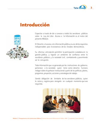 Módulo 2 | Transparencia en las Instituciones Públicas | Instituto Nacional de Administración Pública -INAP- | Guatemala, Centro América |
3
Introducción
Capacitar a través de dar a conocer a todos los servidores públicos
sobre la Ley de Libre Acceso a la Información es el motor del
presente Módulo.
El Derecho al acceso a la informaciónpública,esuno delosrequisitos
indispensables para la existencia de los Estados democráticos.
Su efectiva articulación permitirá la participación ciudadana en la
gestión pública, y logrará un ambiente de confianza entre lo
servidores públicos y la sociedad civil, combatiendo y previniendo
así la corrupción.
Toda información que es generada por las instituciones de gobierno,
pertenece a la sociedad, quien tiene como derecho humano
indagar sobre el quehacer institucional a partir de las políticas, planes,
programas, proyectos, acciones y estrategias de trabajo.
Siendo obligación de brindarla de los servidores públicos, quien
la reúne y registra para otorgarla en cualquier momento que sea
requerida.
 