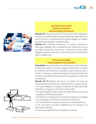 Módulo 2 | Transparencia en las Instituciones Públicas | Instituto Nacional de Administración Pública -INAP- | Guatemala, Centro América |
32
RECURSO DE REVISIÓN
CAPÍTULO PRIMERO
DISPOSICIONES GENERALES
Artículo 52. Recurso de revisión. El recurso de revisión regulado en
estaleyesunmediodedefensajurídicaquetieneporobjetogarantizar
que en los actos y resoluciones de los sujetos obligados se respeten
las garantías de legalidad y seguridad jurídica.
Artículo 53. Autoridad competente. La máxima autoridad de
cada sujeto obligado será la competente para resolver los recursos
de revisión interpuestos contra actos o resoluciones de los sujetos
obligados referidas en esta ley, en materia de acceso a la información
pública y hábeas data.
CAPÍTULO SEGUNDO
PROCEDIMIENTO DE REVISIÓN
Artículo54.Recursoderevisiónenmateriadeaccesoalainformación.
El solicitante a quién se le hubiere negado la información o invocado
la inexistencia de documentos solicitados, podrá interponer, por sí
mismo o a través de su representante legal, el recurso de revisión ante
el máxima autoridad dentro de los quince días siguientes a la fecha de
la notificación.
Artículo 55. Procedencia del recurso de revisión. El recurso de
revisión también procederá en los mismos términos y plazos cuando:
1. El sujeto obligado no entregue al solicitante los datos personales
solicitados, o lo haga en un formato incomprensible;
2. El sujeto obligado se niegue a efectuar modificaciones, correcciones
o supresiones a los datos personales;
3. El solicitante considere que la información entregada es incompleta
o no corresponda a la información requerida en la solicitud;
4. En caso de falta de respuesta en los términos de la presente ley;
5. Por vencimiento del plazo establecido para la entrega de la
información solicitada;
6. En los casos específicamente estipulados en esta ley.
 