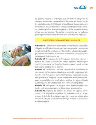 Módulo 2 | Transparencia en las Instituciones Públicas | Instituto Nacional de Administración Pública -INAP- | Guatemala, Centro América |
36
La persona nacional o extranjera que teniendo la obligación de
mantener en reserva o confidencialidad datos que por disposición de
ley o de la Constitución Política de la República de Guatemala incurra
en los hechos del párrafo anterior será sancionado de la misma forma.
La sanción penal se aplicará sin perjuicio de las responsabilidades
civiles correspondientes y los daños y perjuicios que se pudieran
generar por la revelación de la información confidencial o reservada.
DISPOSICIONES TRANSITORIAS Y FINALES
Artículo 68. Conformación de Unidades de Información. Los sujetos
obligados, en el ámbito de sus respectivas competencias conformaran
e implementarán las Unidades de Información y actualizarán sus obli-
gaciones de oficio dentro de los ciento ochenta días contados a partir
de la vigencia de la presente ley.
Artículo 69. Presupuesto. En el Presupuesto General de Ingresos y
Egresos del Estado se incluirá una partida específica adicional para
que el Procurador de los Derechos Humanos pueda cumplir con las
atribuciones establecidas en esta ley.
Artículo 70. Creación de Unidades. La creación de las unidades de
información de los sujetos obligados no supondrá erogaciones adi-
cionales en el Presupuesto General de Ingresos y Egresos del Estado,
sino que deberán integrarse con los funcionarios públicos existentes,
salvo casos debidamente justificados, a solicitud del sujeto obligado
que forme parte del Estado dentro de la administración pública.
Artículo 71. Derogatoria. Se derogan todas aquellas disposiciones
legales en lo que se opongan a lo dispuesto en la presente ley.
Artículo 72. Vigencia. La presente ley entrará en vigencia ciento
ochenta días después de su publicación en el Diario Oficial. Se ex-
ceptúan de la fecha de entrada en vigencia el presente artículo y los
artículos 6 y 68, los cuales entrarán en vigor el día de su publicación
en el Diario Oficial.
 